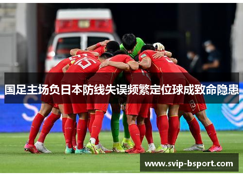 国足主场负日本防线失误频繁定位球成致命隐患 国足主场负日本防线失误频繁定位球成致命隐患