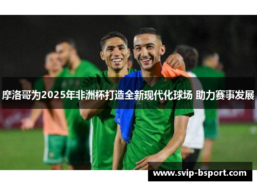 摩洛哥为2025年非洲杯打造全新现代化球场 助力赛事发展