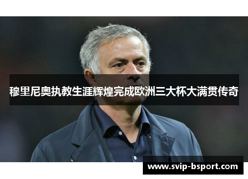 穆里尼奥执教生涯辉煌完成欧洲三大杯大满贯传奇 穆里尼奥执教生涯辉煌完成欧洲三大杯大满贯传奇