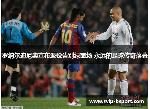 罗纳尔迪尼奥宣布退役告别绿茵场 永远的足球传奇落幕 罗纳尔迪尼奥宣布退役告别绿茵场 永远的足球传奇落幕