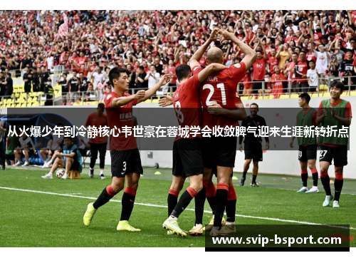 从火爆少年到冷静核心韦世豪在蓉城学会收敛脾气迎来生涯新转折点 从火爆少年到冷静核心韦世豪在蓉城学会收敛脾气迎来生涯新转折点