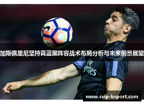 加斯佩里尼坚持真蓝黑阵容战术布局分析与未来前景展望 加斯佩里尼坚持真蓝黑阵容战术布局分析与未来前景展望