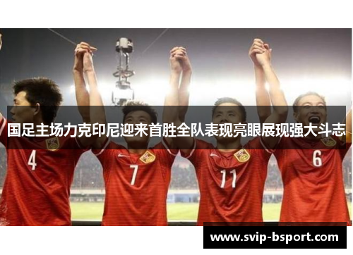国足主场力克印尼迎来首胜全队表现亮眼展现强大斗志 国足主场力克印尼迎来首胜全队表现亮眼展现强大斗志