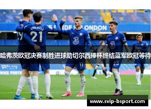 哈弗茨欧冠决赛制胜进球助切尔西捧杯终结蓝军欧冠等待 哈弗茨欧冠决赛制胜进球助切尔西捧杯终结蓝军欧冠等待