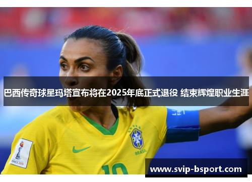 巴西传奇球星玛塔宣布将在2025年底正式退役 结束辉煌职业生涯
