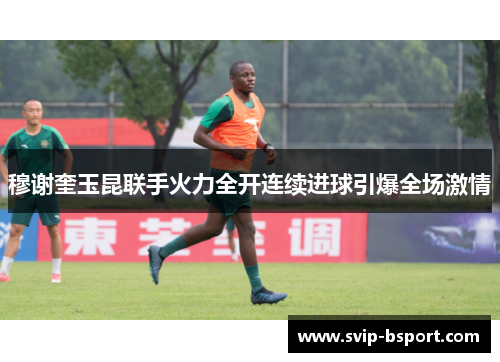 穆谢奎玉昆联手火力全开连续进球引爆全场激情