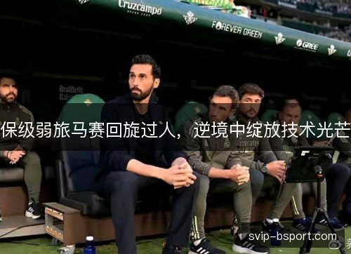 保级弱旅马赛回旋过人,逆境中绽放技术光芒 保级弱旅马赛回旋过人,逆境中绽放技术光芒